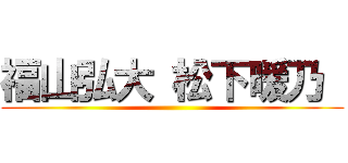 福山弘大 松下暖乃  ()