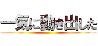 一気に動き出した ()