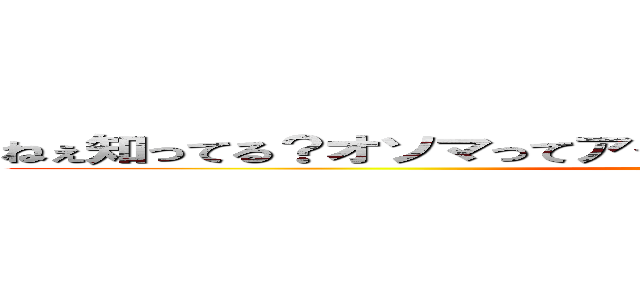 ねぇ知ってる？オソマってアイヌ語でうんちって意味なんだって！ (unko)