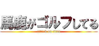 馬鹿がゴルフしてる (attack on titan)