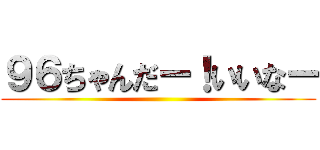 ９６ちゃんだー！いいなー ()