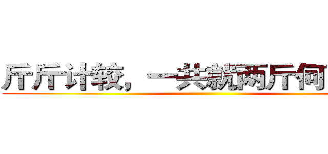 斤斤计较，一共就两斤何必计较 ()
