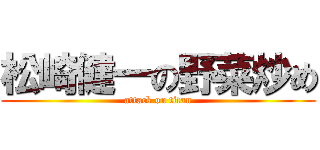松崎健一の野菜炒め (attack on titan)