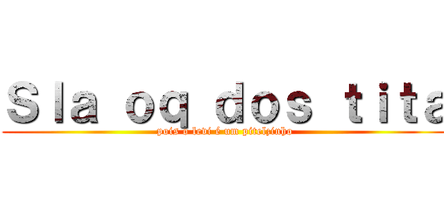 Ｓｌａ ｏｑ ｄｏｓ ｔｉｔａ (pois o levi é um pitelzinho)