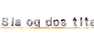 Ｓｌａ ｏｑ ｄｏｓ ｔｉｔａ (pois o levi é um pitelzinho)