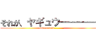 それが、ヤギュウ――――― (sorega,yagyu_______)