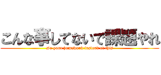 こんな事してないで課題やれ (Do your homework instead of this)