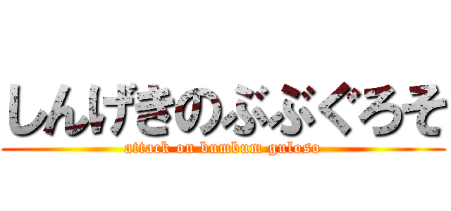 しんげきのぶぶぐろそ (attack on bumbum guloso)