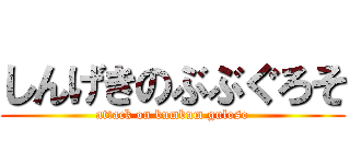 しんげきのぶぶぐろそ (attack on bumbum guloso)