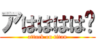 アはははは🎶 (attack on titan)