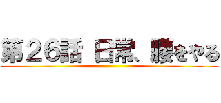 第２６話 日常、腰をやる ()