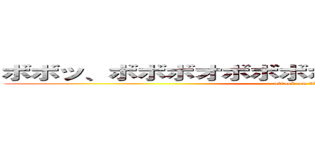 ボボッ、ボボボオボボボボ、ボボボボボボーッ！ (attack on titan)