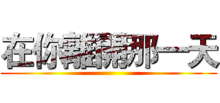 在你離開那一天 ()