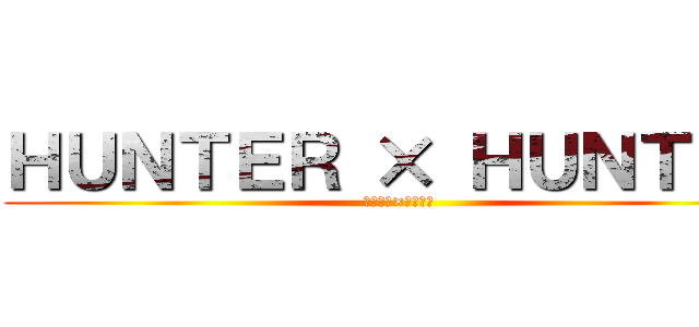 ＨＵＮＴＥＲ × ＨＵＮＴＥＲ (ハンター×ハンター)