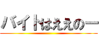 バイトはええのー ()