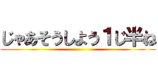 じゃあそうしよう１じ半ね ()