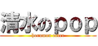 清水のｐｏｐ (horumon eater)