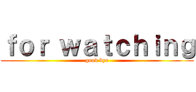 ｆｏｒ ｗａｔｃｈｉｎｇ (good bye)