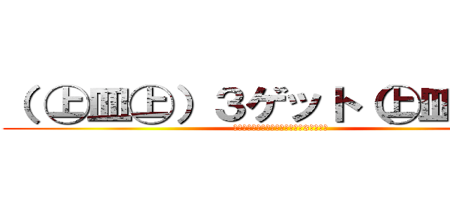 （ ㊤皿㊤）３ゲット（㊤皿㊤ ） (あ・そ～れ、ゲ～ットゲ～ット♪3ゲット♪)