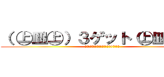 （ ㊤皿㊤）３ゲット（㊤皿㊤ ） (あ・そ～れ、ゲ～ットゲ～ット♪3ゲット♪)