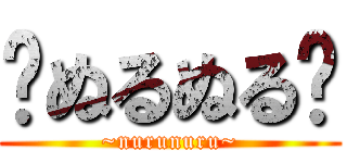 〜ぬるぬる〜 (~nurunuru~)