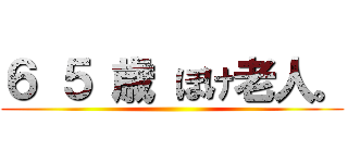 ６ ５ 歳 ぼけ老人。 ()