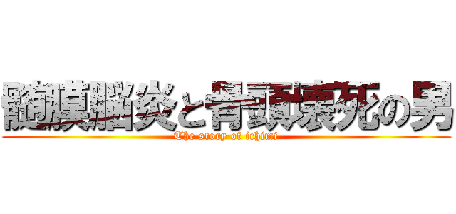 髄膜脳炎と骨頭壊死の男 (The story of ichimi)