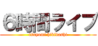 ６時間ライブ (tsuyomi hikidashi)