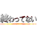 終わってない (not finish)