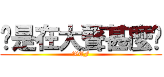 你是在大聲甚麼啦 (WTF)