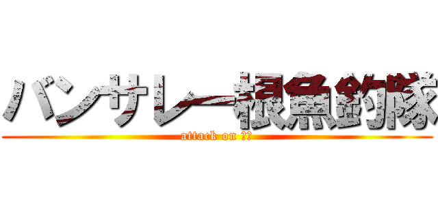 バンサレー根魚釣隊 (attack on 根魚)