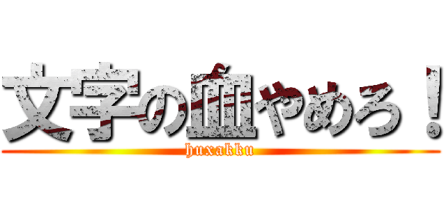 文字の血やめろ！ (huxakku)