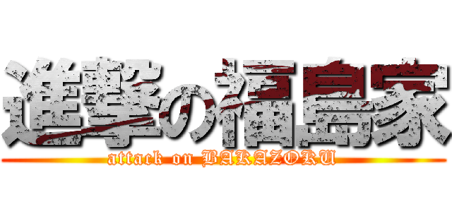 進撃の福島家 (attack on BAKAZOKU)