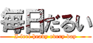 毎日だるい (I feel heavy every day)