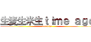 生麦生米生ｔｉｍｅ ａｇｏ (konnitiha)