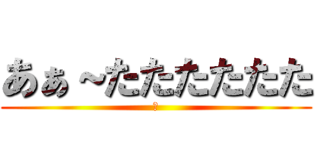 あぁ～たたたたたた (ほ)