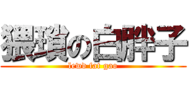 猥瑣の白胖子 (lewd fat gao)