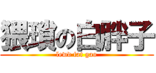 猥瑣の白胖子 (lewd fat gao)