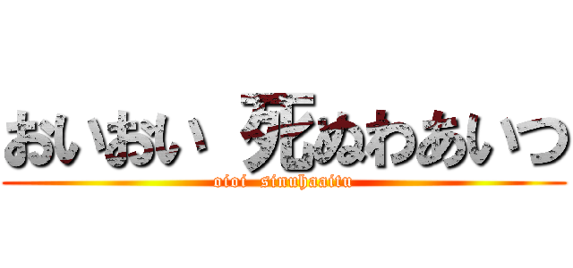 おいおい 死ぬわあいつ (oioi  sinuhaaitu)