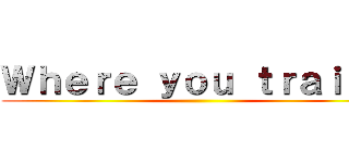 Ｗｈｅｒｅ ｙｏｕ ｔｒａｉｎ． ()