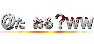 ＠た おる？ｗｗ ()