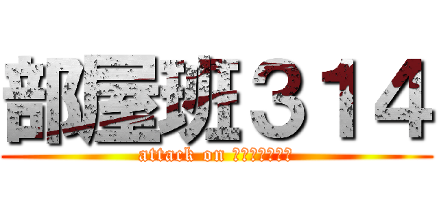 部屋班３１４ (attack on ＨＥＮＴＡＩＳ)