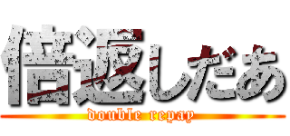 倍返しだあ (double repay)