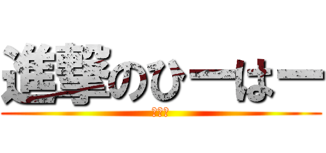 進撃のひーはー (ふふふ)