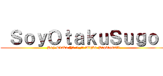  ＳｏｙＯｔａｋｕＳｕｇｏｉ (Soy Otaku Y? ¬_¬ Algún Problema!?)