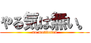 やる気は無い。 (no motivated)