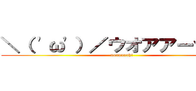 ＼（ 'ω'）／ウオアアーッッッ (uoaaaaah!)