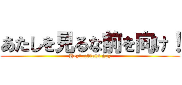 あたしを見るな前を向け！ (Hey!  odious guy)