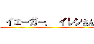  イェーガー， イレンさんに ()