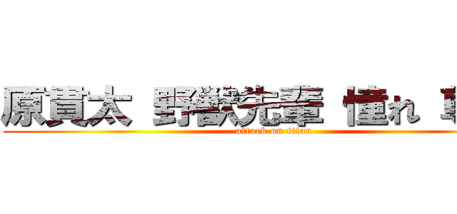 原貫太 野獣先輩 憧れ 尊敬  (attack on titan)